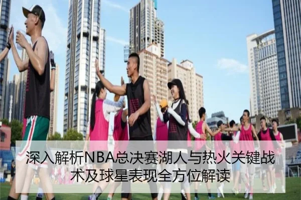 深入解析NBA总决赛湖人与热火关键战术及球星表现全方位解读